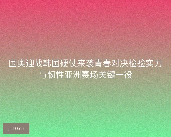 国奥迎战韩国硬仗来袭青春对决检验实力与韧性亚洲赛场关键一役