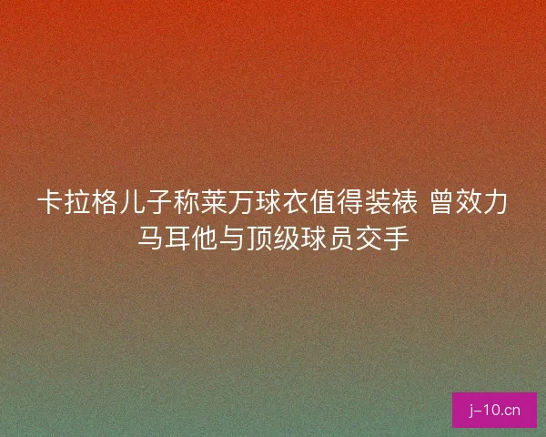 卡拉格儿子称莱万球衣值得装裱 曾效力马耳他与顶级球员交手